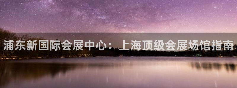 果博注册会员怎么注销：浦东新国际会展中心：上海顶级会展场馆指南
